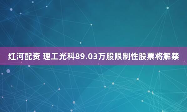 红河配资 理工光科89.03万股限制性股票将解禁