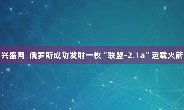 兴盛网  俄罗斯成功发射一枚“联盟-2.1a”运载火箭