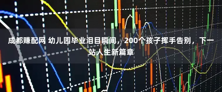 成都赚配网 幼儿园毕业泪目瞬间，200个孩子挥手告别，下一站人生新篇章