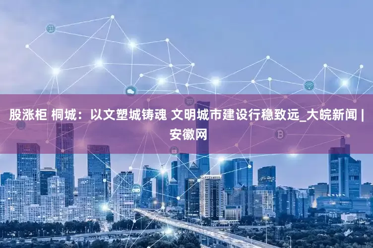 股涨柜 桐城：以文塑城铸魂 文明城市建设行稳致远_大皖新闻 | 安徽网