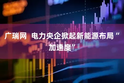 广瑞网  电力央企掀起新能源布局“加速度”