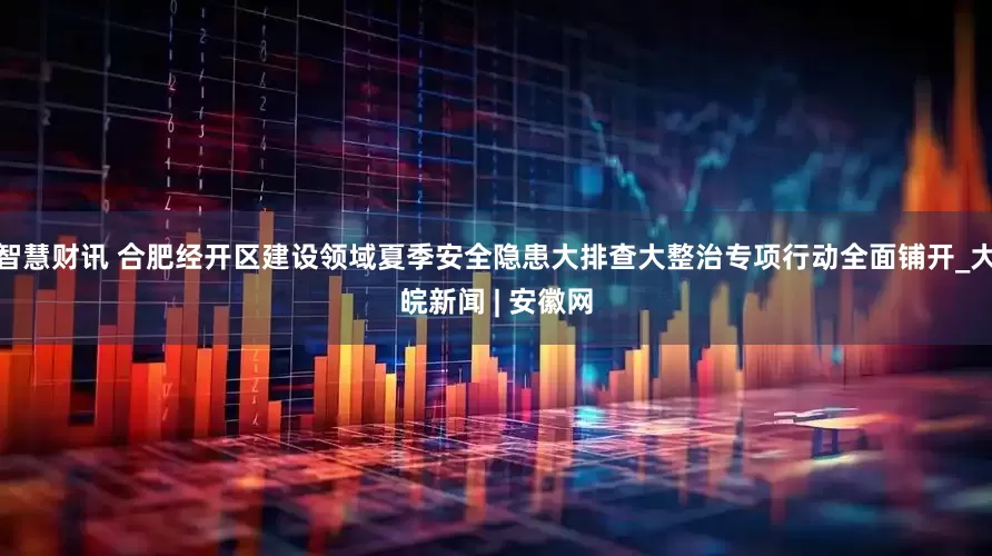 智慧财讯 合肥经开区建设领域夏季安全隐患大排查大整治专项行动全面铺开_大皖新闻 | 安徽网