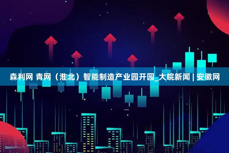 森利网 青网（淮北）智能制造产业园开园_大皖新闻 | 安徽网