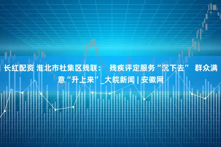 长红配资 淮北市杜集区残联：  残疾评定服务“沉下去”  群众满意“升上来”_大皖新闻 | 安徽网