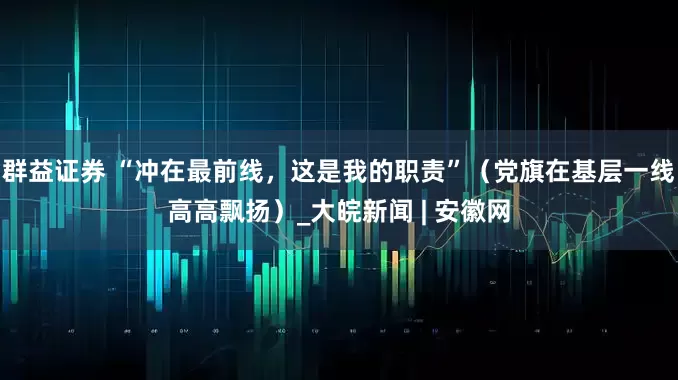 群益证券 “冲在最前线，这是我的职责”（党旗在基层一线高高飘扬）_大皖新闻 | 安徽网