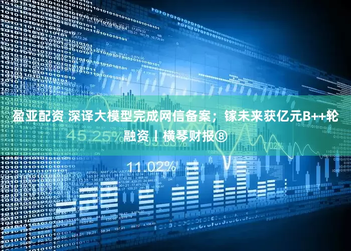 盈亚配资 深译大模型完成网信备案；镓未来获亿元B++轮融资丨横琴财报⑧