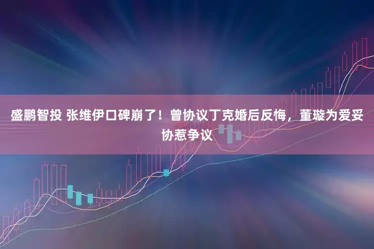 盛鹏智投 张维伊口碑崩了！曾协议丁克婚后反悔，董璇为爱妥协惹争议