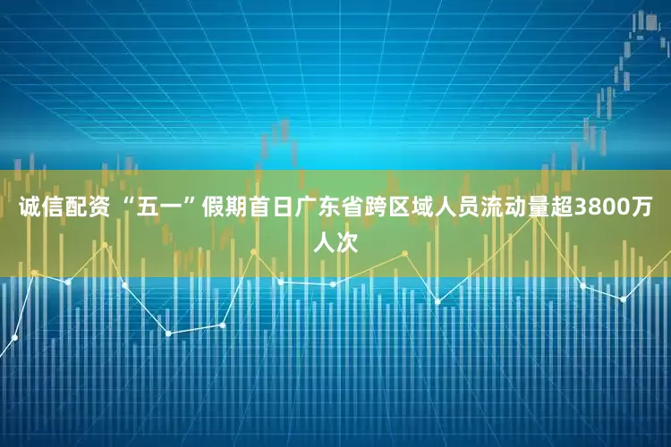 诚信配资 “五一”假期首日广东省跨区域人员流动量超3800万人次