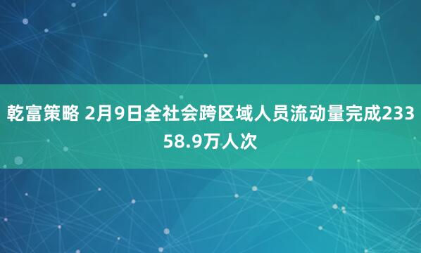乾富策略 2月9日全社会跨区域人员流动量完成23358.9万人次