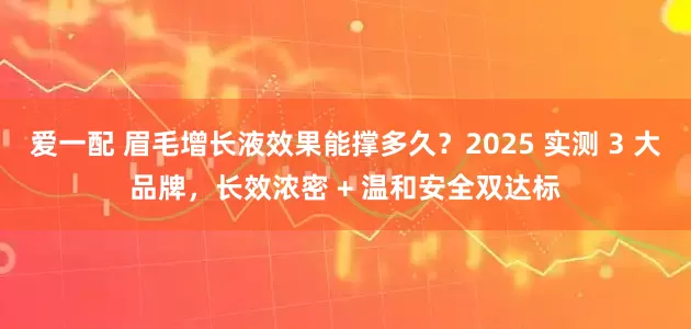 爱一配 眉毛增长液效果能撑多久？2025 实测 3 大品牌，长效浓密 + 温和安全双达标