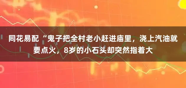 同花易配 “鬼子把全村老小赶进庙里，浇上汽油就要点火，8岁的小石头却突然指着大