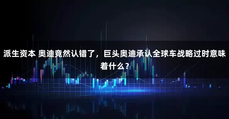 派生资本 奥迪竟然认错了,巨头奥迪承认全球车战略过时意味着什么?